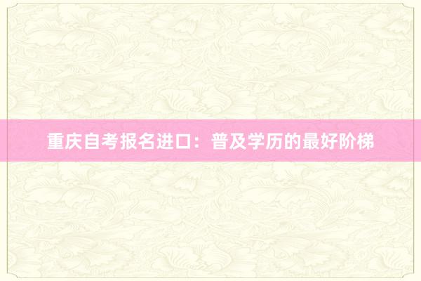 重庆自考报名进口：普及学历的最好阶梯